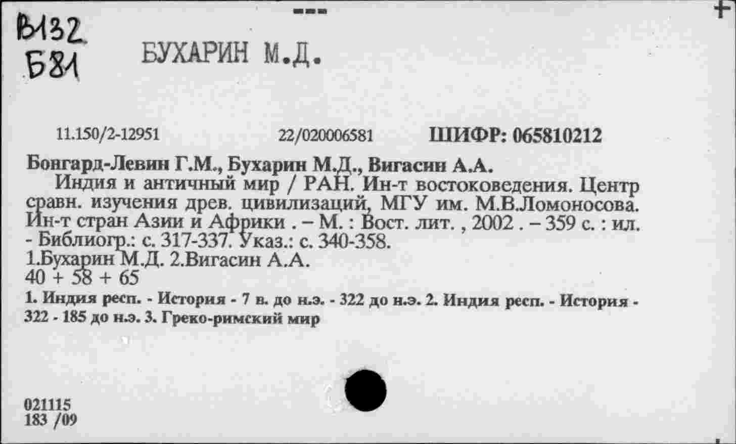 ﻿N?>Z
БУХАРИН М.Д
11.150/2-12951	22/020006581 ШИФР: 065810212
Бонгард-Левин Г.М., Бухарин М.Д., Вигасин А.А.
Индия и античный мир / РАН. Ин-т востоковедения. Центр сравн. изучения древ, цивилизаций, МГУ им. М.В.Ломоносова. Ин-т стран Азии и Африки . - М.: Вост. лит., 2002 . - 359 с.: ил. - Библиогр.: с. 317-337. Указ.: с. 340-358.
ЬБухарин М.Д. 2.Вигасин А.А.
40 + 58 + 65
1. Индия респ. - История - 7 в. до н.э. - 322 до н.э. 2. Индия респ. - История -322 -185 до нл. 3. Греко-римский мир
021115
183 /09